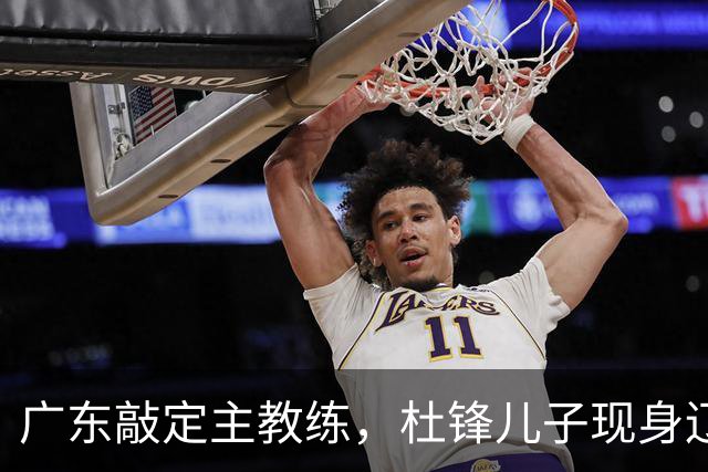 广东敲定主教练，杜锋儿子现身辽宁，新疆更换总经理，江苏暂缓交易榜眼签